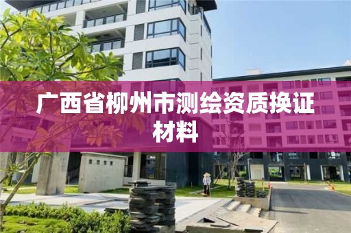 廣西省柳州市測繪資質(zhì)換證材料