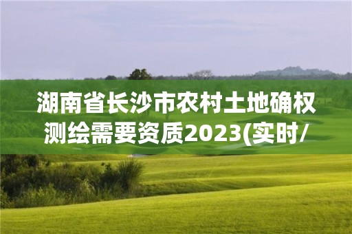 湖南省長沙市農村土地確權測繪需要資質2023(實時/更新中)