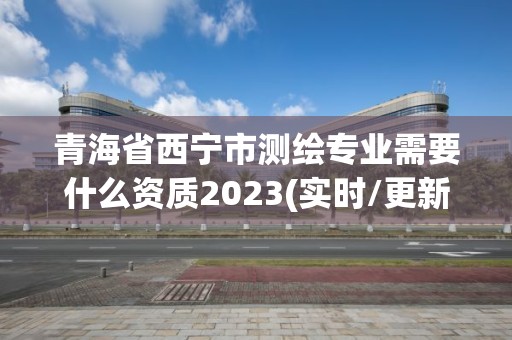 青海省西寧市測繪專業需要什么資質2023(實時/更新中)