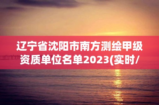 遼寧省沈陽市南方測繪甲級資質單位名單2023(實時/更新中)