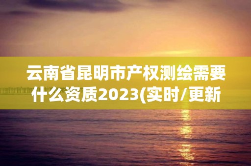 云南省昆明市產權測繪需要什么資質2023(實時/更新中)