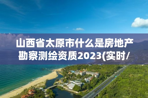 山西省太原市什么是房地產勘察測繪資質2023(實時/更新中)