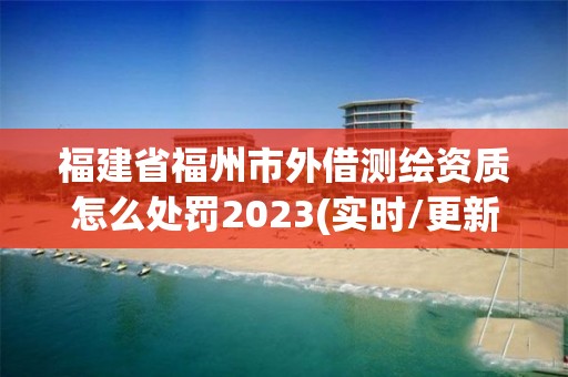 福建省福州市外借測繪資質怎么處罰2023(實時/更新中)