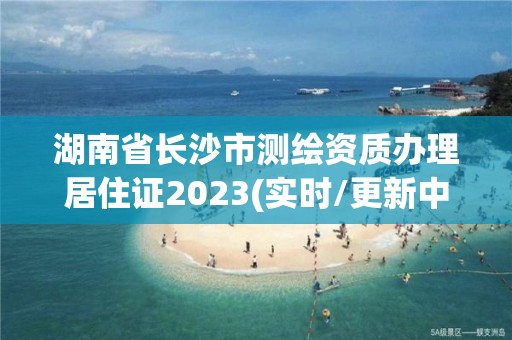 湖南省長沙市測繪資質辦理居住證2023(實時/更新中)