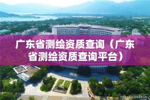 廣東省測繪資質查詢（廣東省測繪資質查詢平臺）