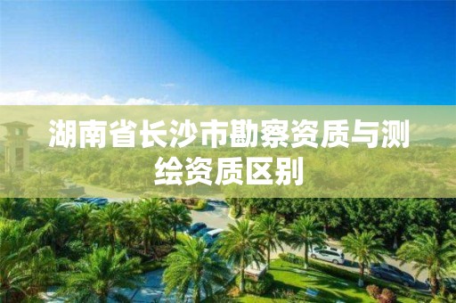 湖南省長沙市勘察資質(zhì)與測繪資質(zhì)區(qū)別