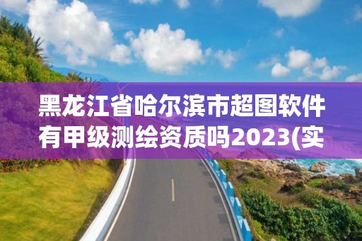 黑龍江省哈爾濱市超圖軟件有甲級測繪資質(zhì)嗎2023(實時/更新中)