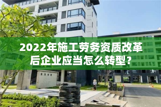 2022年施工勞務資質改革后企業應當怎么轉型？