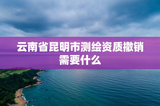 云南省昆明市測繪資質(zhì)撤銷需要什么