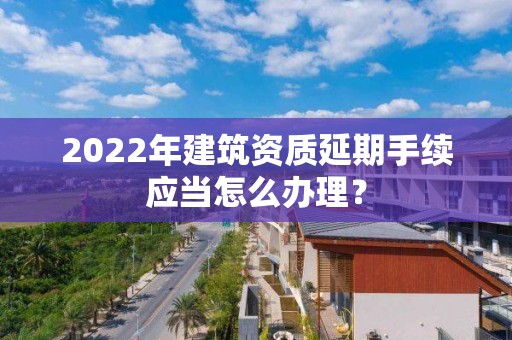 2022年建筑資質延期手續應當怎么辦理？