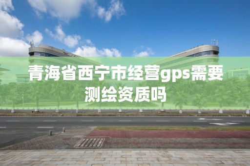 青海省西寧市經營gps需要測繪資質嗎