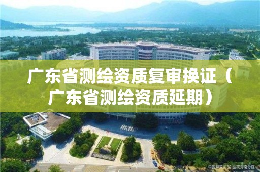 廣東省測繪資質復審換證（廣東省測繪資質延期）