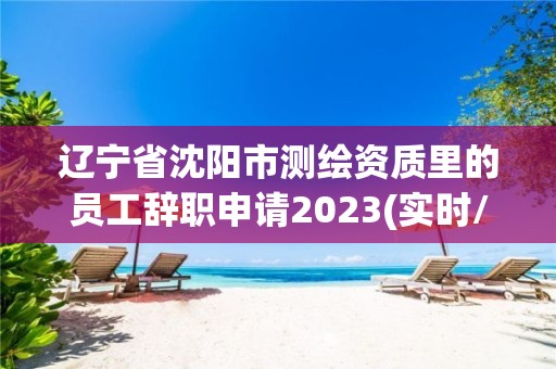 遼寧省沈陽市測繪資質(zhì)里的員工辭職申請2023(實時/更新中)