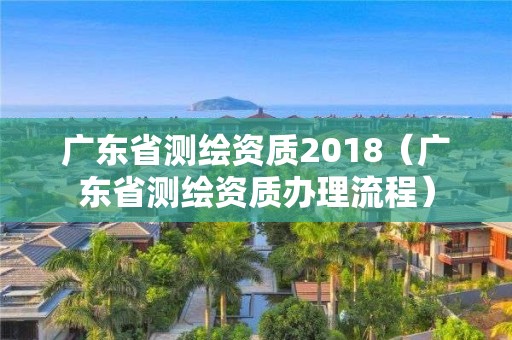 廣東省測繪資質2018（廣東省測繪資質辦理流程）