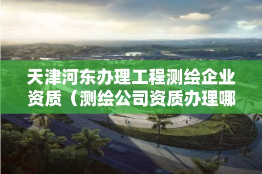 天津河東辦理工程測繪企業資質（測繪公司資質辦理哪個部門辦理）