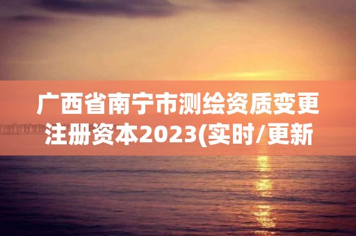 廣西省南寧市測繪資質(zhì)變更注冊資本2023(實時/更新中)