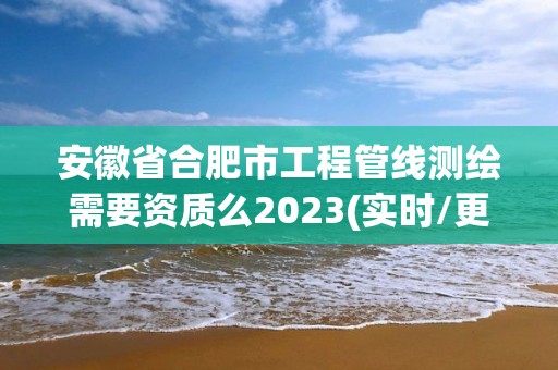 安徽省合肥市工程管線測繪需要資質么2023(實時/更新中)