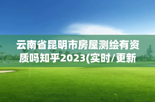 云南省昆明市房屋測繪有資質嗎知乎2023(實時/更新中)