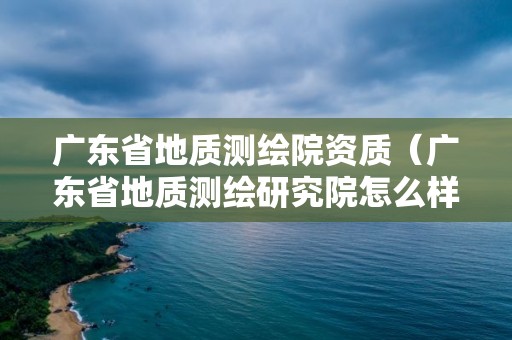 廣東省地質(zhì)測(cè)繪院資質(zhì)（廣東省地質(zhì)測(cè)繪研究院怎么樣）