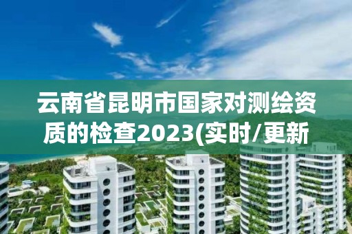 云南省昆明市國家對測繪資質的檢查2023(實時/更新中)