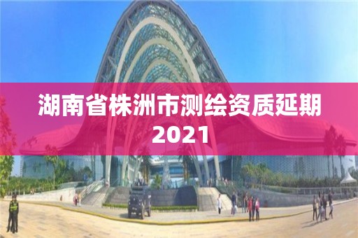 湖南省株洲市測(cè)繪資質(zhì)延期2021