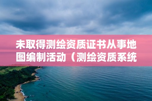 未取得測繪資質證書從事地圖編制活動（測繪資質系統里的人員已存在）