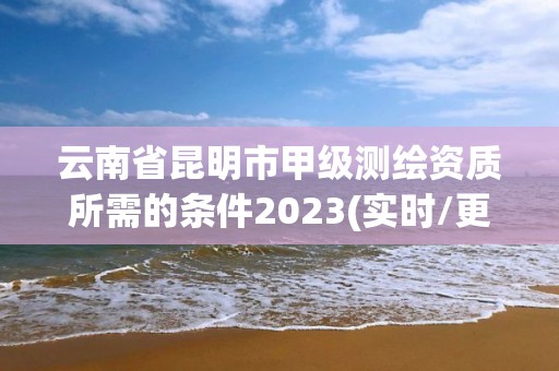 云南省昆明市甲級測繪資質(zhì)所需的條件2023(實時/更新中)