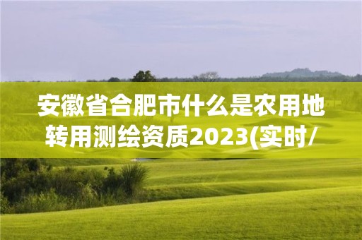 安徽省合肥市什么是農用地轉用測繪資質2023(實時/更新中)