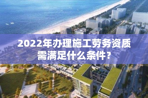 2022年辦理施工勞務資質(zhì)需滿足什么條件？