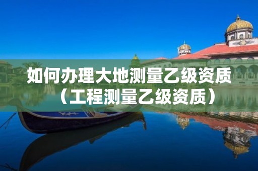 如何辦理大地測量乙級資質(zhì)（工程測量乙級資質(zhì)）