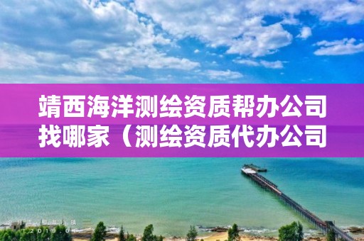 靖西海洋測繪資質幫辦公司找哪家（測繪資質代辦公司）