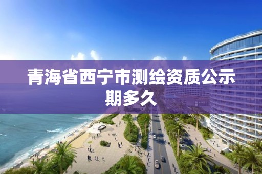 青海省西寧市測繪資質公示期多久