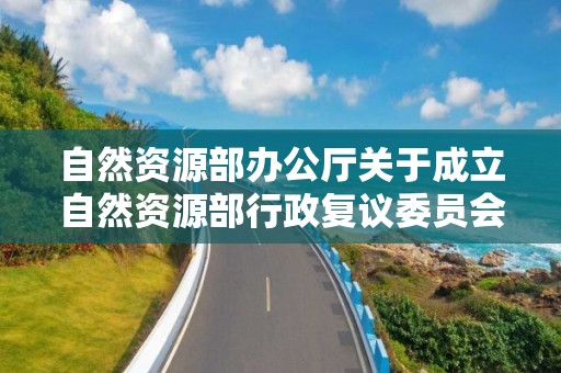 自然資源部辦公廳關于成立自然資源部行政復議委員會的通知