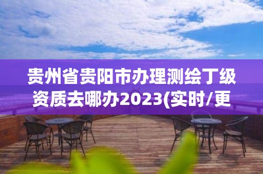 貴州省貴陽市辦理測繪丁級資質去哪辦2023(實時/更新中)