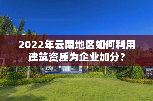 2022年云南地區如何利用建筑資質為企業加分？