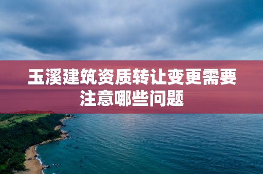 玉溪建筑資質轉讓變更需要注意哪些問題