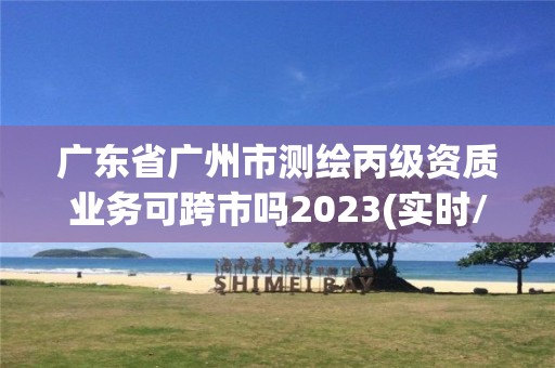 廣東省廣州市測(cè)繪丙級(jí)資質(zhì)業(yè)務(wù)可跨市嗎2023(實(shí)時(shí)/更新中)