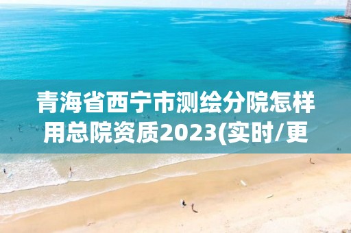 青海省西寧市測繪分院怎樣用總院資質(zhì)2023(實時/更新中)