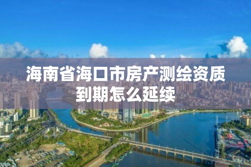 海南省海口市房產測繪資質到期怎么延續