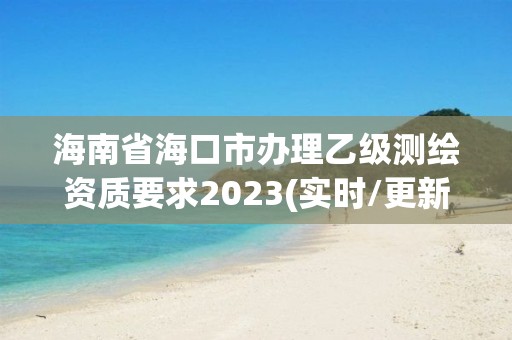 海南省海口市辦理乙級測繪資質(zhì)要求2023(實時/更新中)