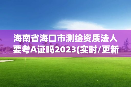 海南省海口市測繪資質法人要考A證嗎2023(實時/更新中)