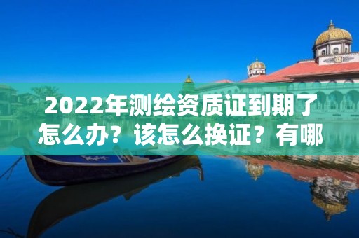 2022年測繪資質證到期了怎么辦？該怎么換證？有哪些要求？