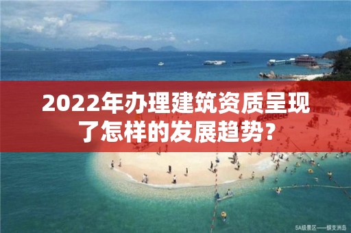 2022年辦理建筑資質呈現了怎樣的發展趨勢？