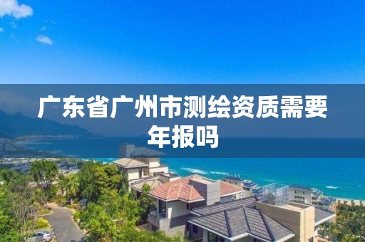 廣東省廣州市測繪資質需要年報嗎