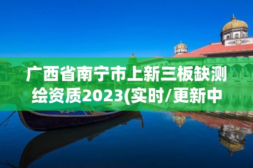 廣西省南寧市上新三板缺測繪資質2023(實時/更新中)