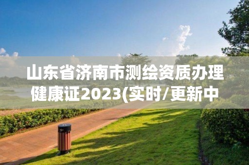 山東省濟南市測繪資質辦理健康證2023(實時/更新中)