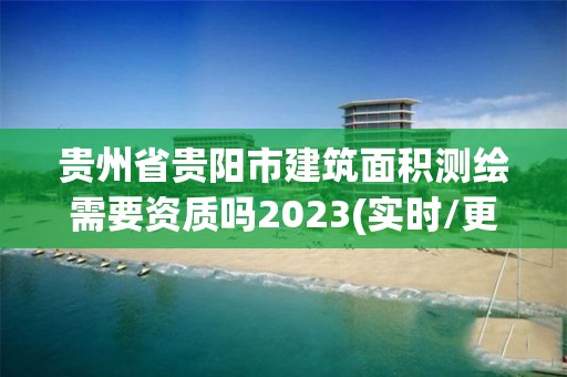 貴州省貴陽市建筑面積測繪需要資質嗎2023(實時/更新中)