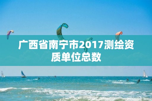 廣西省南寧市2017測繪資質單位總數