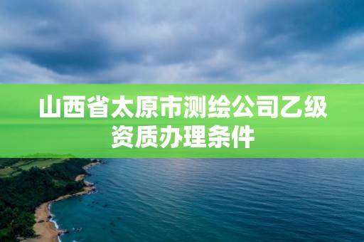 山西省太原市測繪公司乙級資質辦理條件