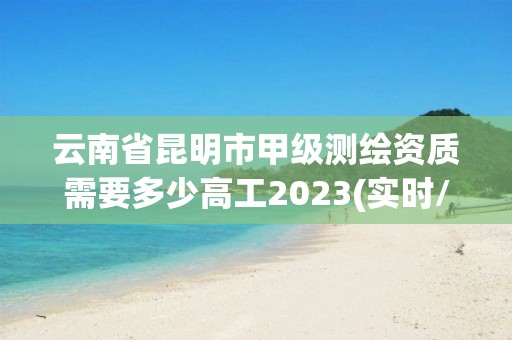 云南省昆明市甲級測繪資質需要多少高工2023(實時/更新中)